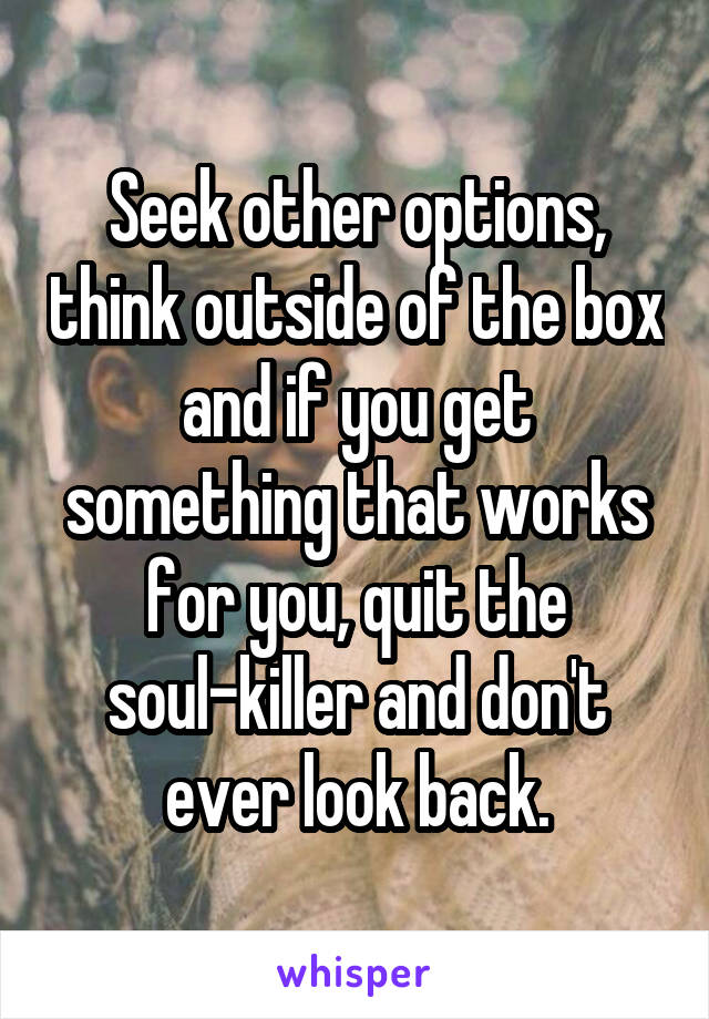 Seek other options, think outside of the box and if you get something that works for you, quit the soul-killer and don't ever look back.