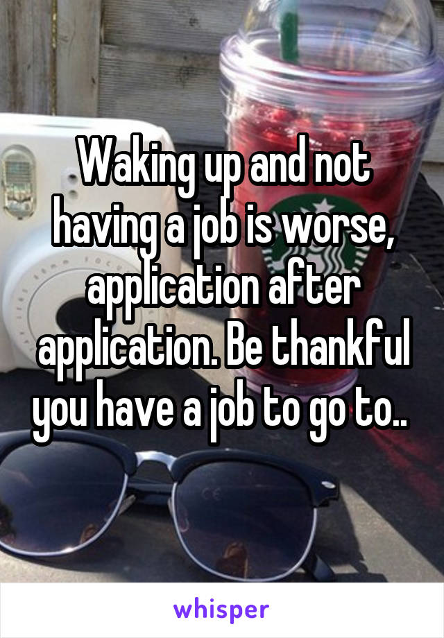 Waking up and not having a job is worse, application after application. Be thankful you have a job to go to.. 
