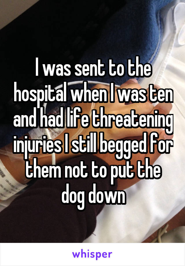 I was sent to the hospital when I was ten and had life threatening injuries I still begged for them not to put the dog down