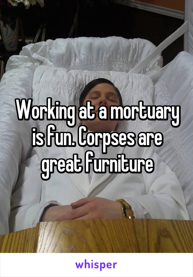 Working at a mortuary is fun. Corpses are great furniture