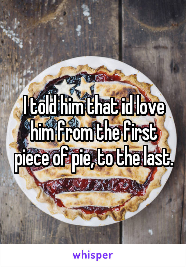 I told him that id love him from the first piece of pie, to the last.