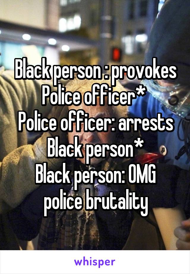 Black person : provokes Police officer* 
Police officer: arrests Black person*
Black person: OMG police brutality