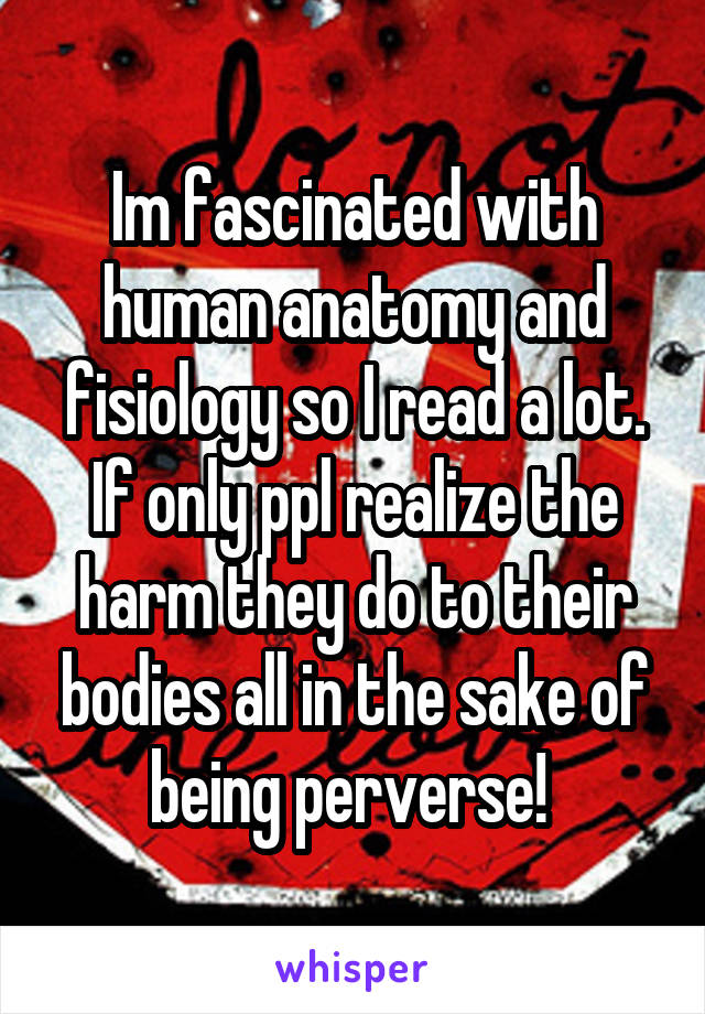 Im fascinated with human anatomy and fisiology so I read a lot. If only ppl realize the harm they do to their bodies all in the sake of being perverse! 