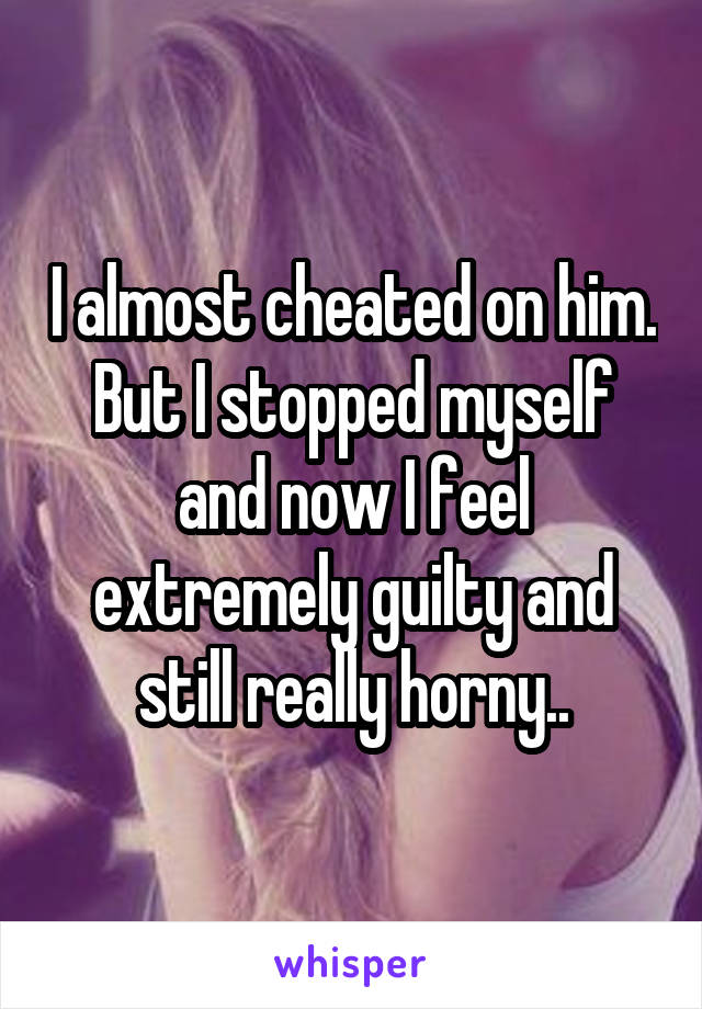 I almost cheated on him. But I stopped myself and now I feel extremely guilty and still really horny..