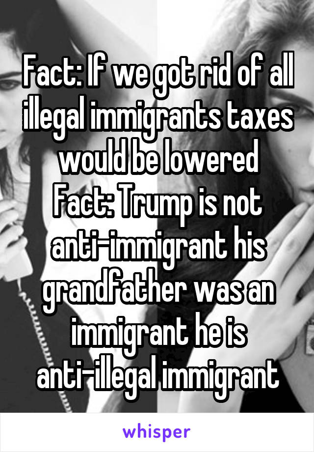 Fact: If we got rid of all illegal immigrants taxes would be lowered
Fact: Trump is not anti-immigrant his grandfather was an immigrant he is anti-illegal immigrant
