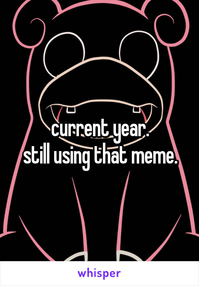 current year.
still using that meme.