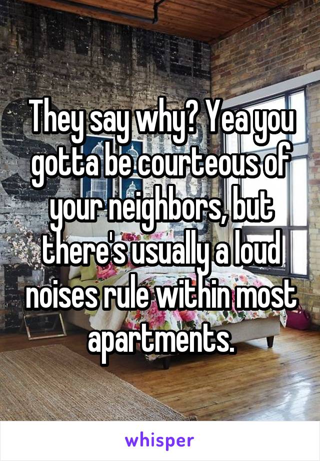 They say why? Yea you gotta be courteous of your neighbors, but there's usually a loud noises rule within most apartments.