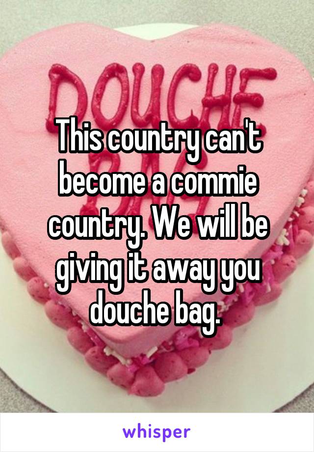 This country can't become a commie country. We will be giving it away you douche bag. 