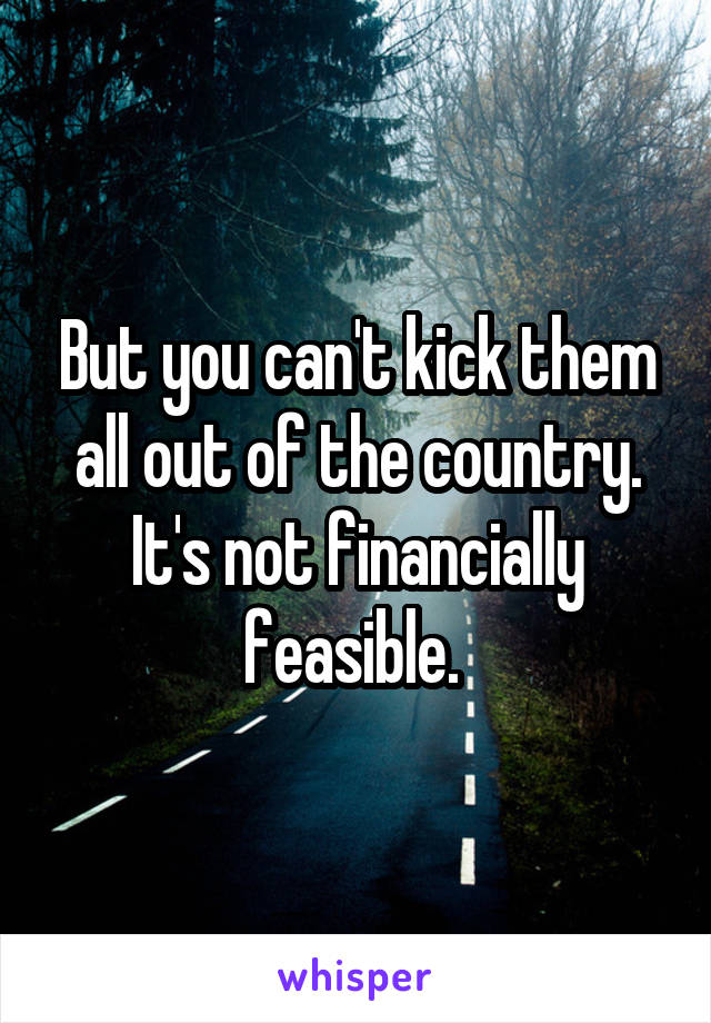 But you can't kick them all out of the country. It's not financially feasible. 