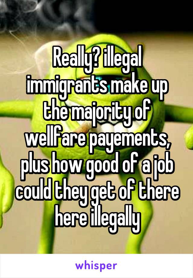 Really? illegal immigrants make up the majority of wellfare payements, plus how good of a job could they get of there here illegally