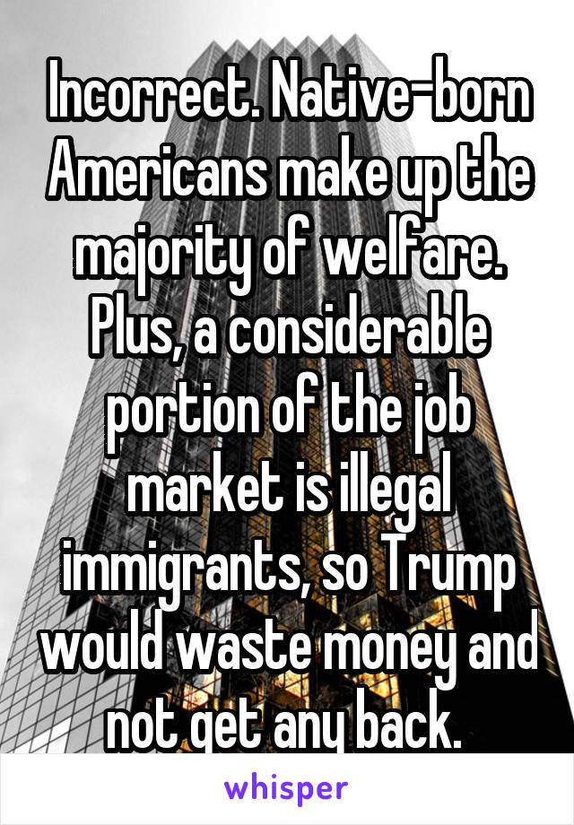 Incorrect. Native-born Americans make up the majority of welfare. Plus, a considerable portion of the job market is illegal immigrants, so Trump would waste money and not get any back. 