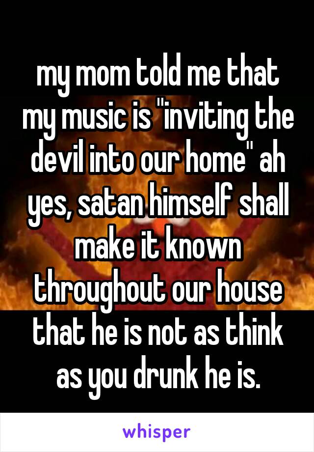 my mom told me that my music is "inviting the devil into our home" ah yes, satan himself shall make it known throughout our house that he is not as think as you drunk he is.
