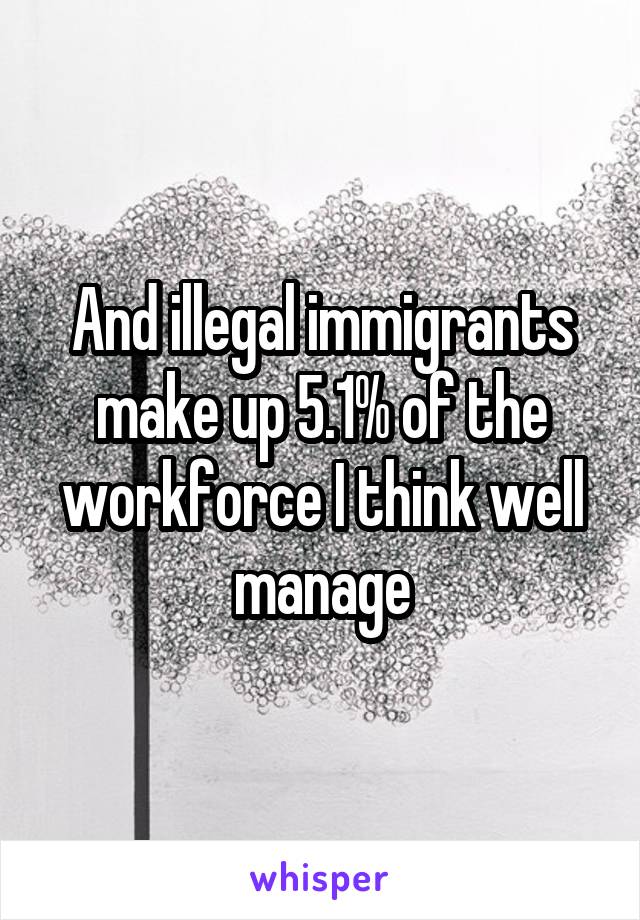 And illegal immigrants make up 5.1% of the workforce I think well manage