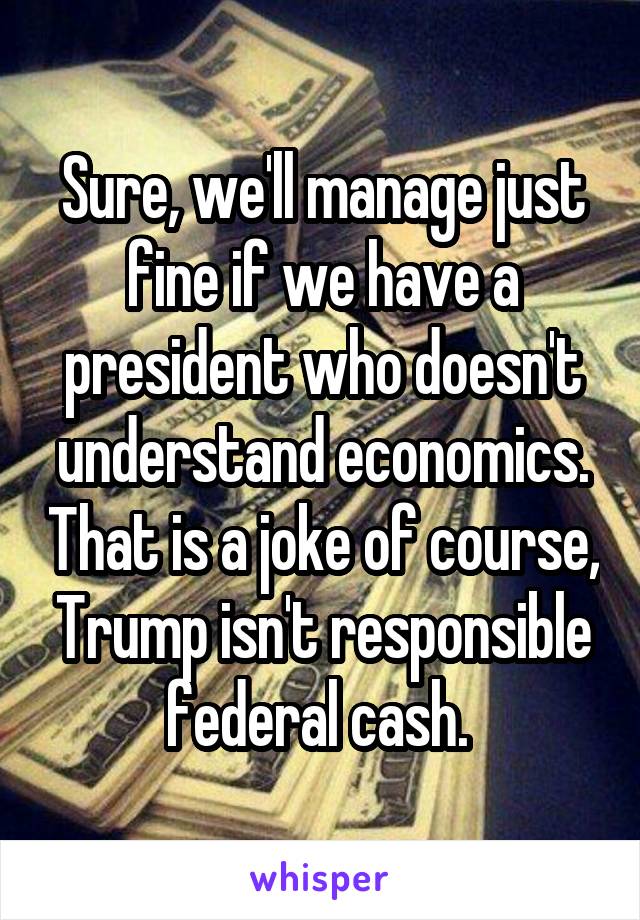 Sure, we'll manage just fine if we have a president who doesn't understand economics. That is a joke of course, Trump isn't responsible federal cash. 