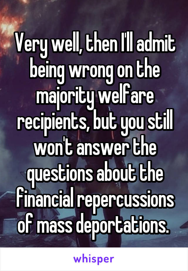 Very well, then I'll admit being wrong on the majority welfare recipients, but you still won't answer the questions about the financial repercussions of mass deportations. 