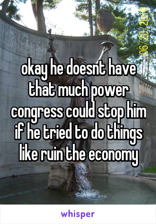 okay he doesnt have that much power congress could stop him if he tried to do things like ruin the economy