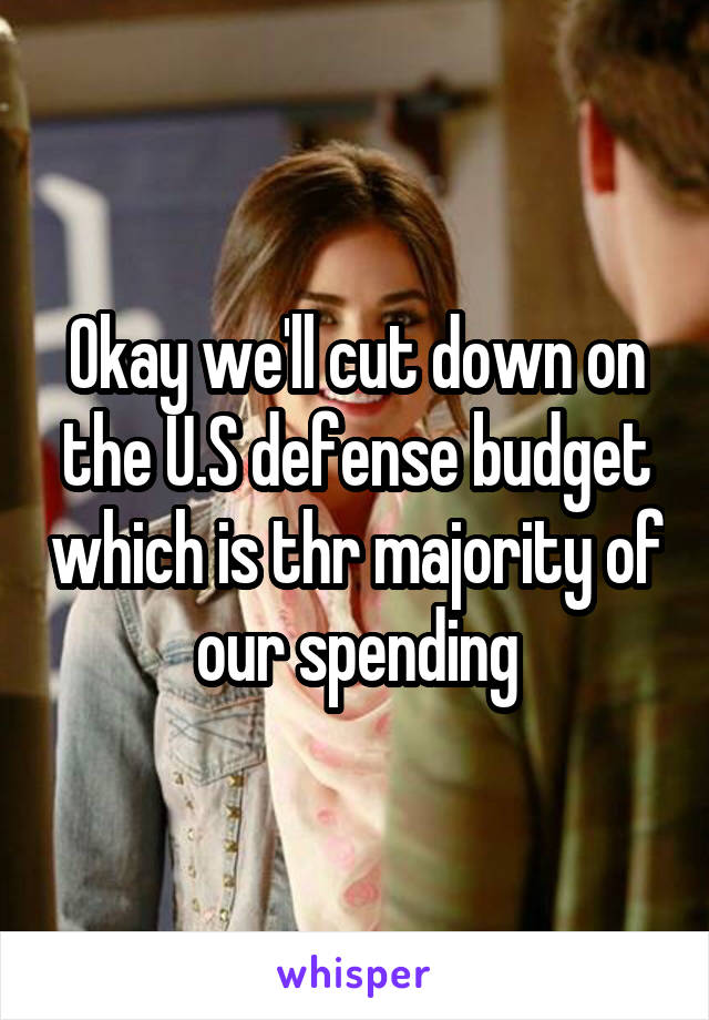 Okay we'll cut down on the U.S defense budget which is thr majority of our spending