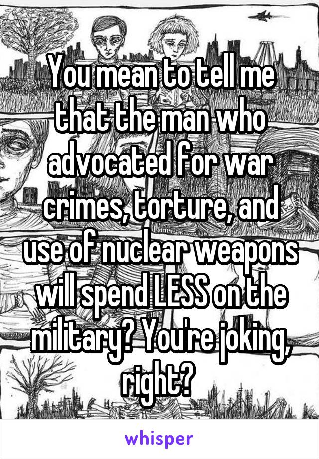 You mean to tell me that the man who advocated for war crimes, torture, and use of nuclear weapons will spend LESS on the military? You're joking, right? 