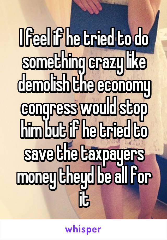 I feel if he tried to do something crazy like demolish the economy congress would stop him but if he tried to save the taxpayers money theyd be all for it