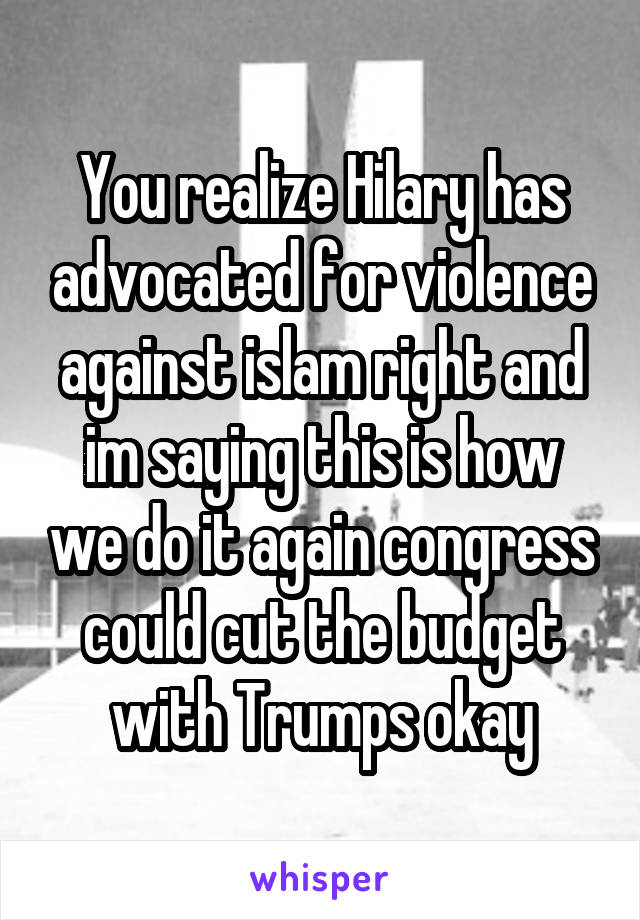 You realize Hilary has advocated for violence against islam right and im saying this is how we do it again congress could cut the budget with Trumps okay