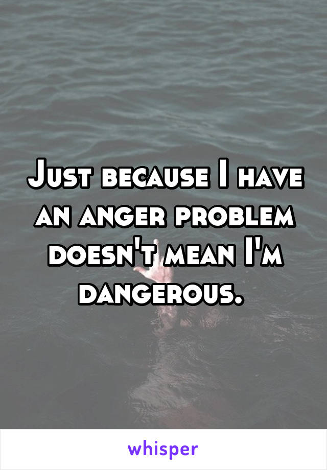 Just because I have an anger problem doesn't mean I'm dangerous. 