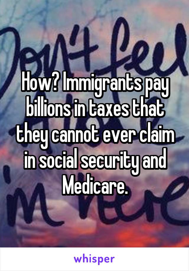 How? Immigrants pay billions in taxes that they cannot ever claim in social security and Medicare.