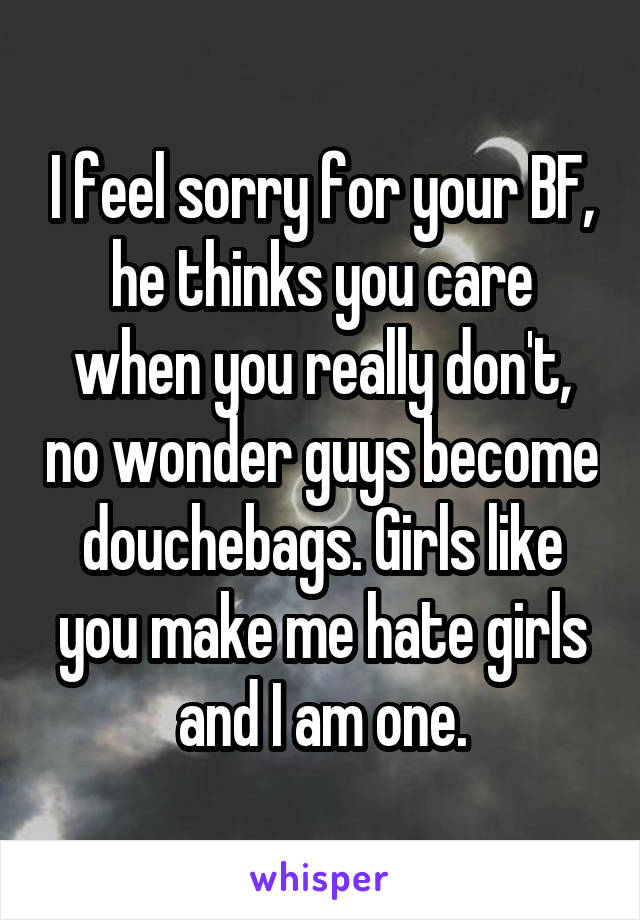 I feel sorry for your BF, he thinks you care when you really don't, no wonder guys become douchebags. Girls like you make me hate girls and I am one.