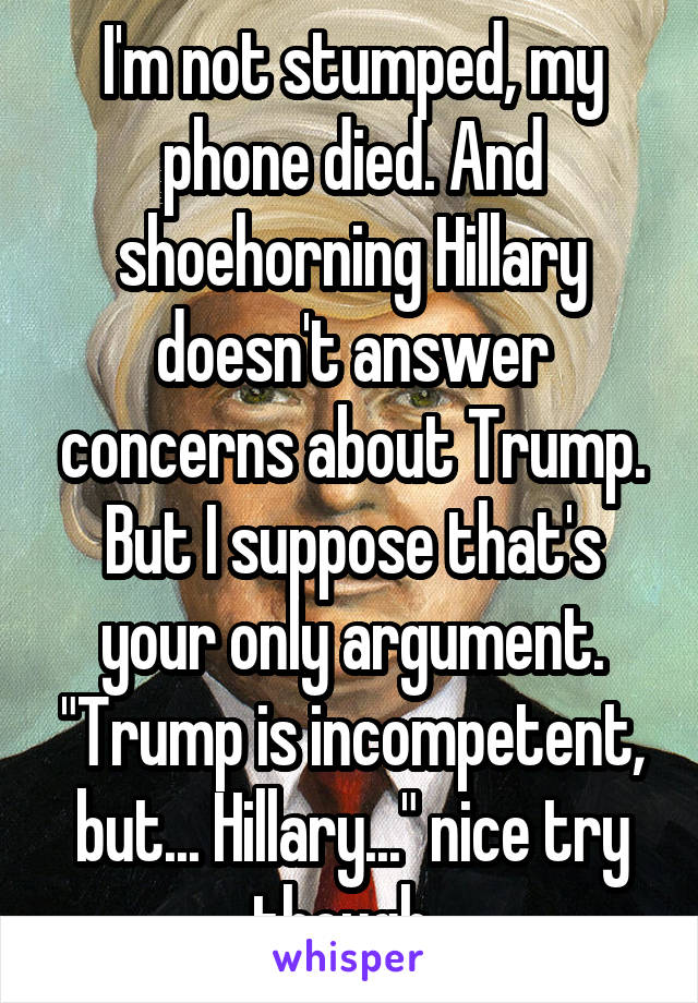 I'm not stumped, my phone died. And shoehorning Hillary doesn't answer concerns about Trump. But I suppose that's your only argument. "Trump is incompetent, but... Hillary..." nice try though. 