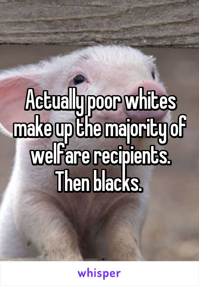 Actually poor whites make up the majority of welfare recipients. Then blacks. 