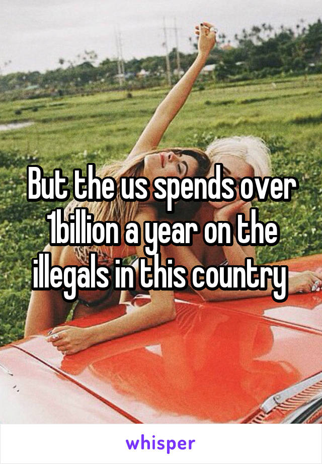 But the us spends over 1billion a year on the illegals in this country 