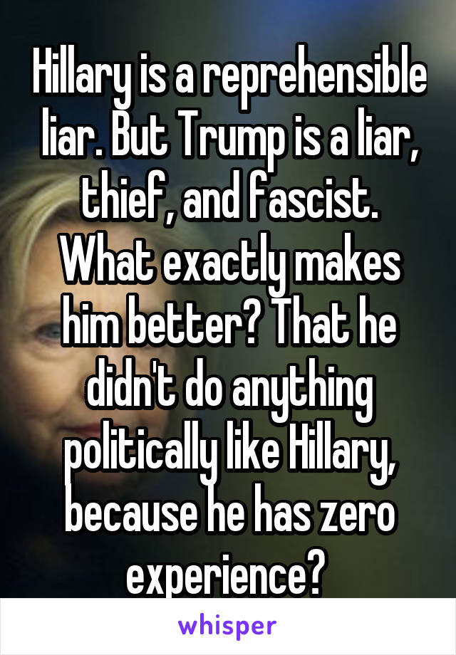 Hillary is a reprehensible liar. But Trump is a liar, thief, and fascist. What exactly makes him better? That he didn't do anything politically like Hillary, because he has zero experience? 