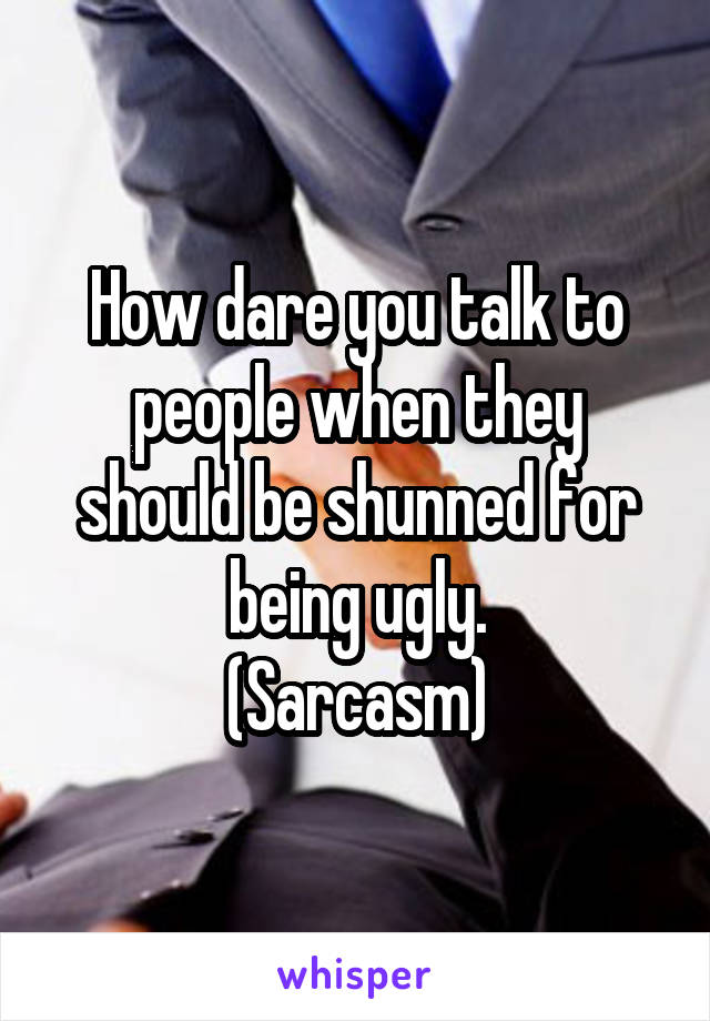 How dare you talk to people when they should be shunned for being ugly.
(Sarcasm)