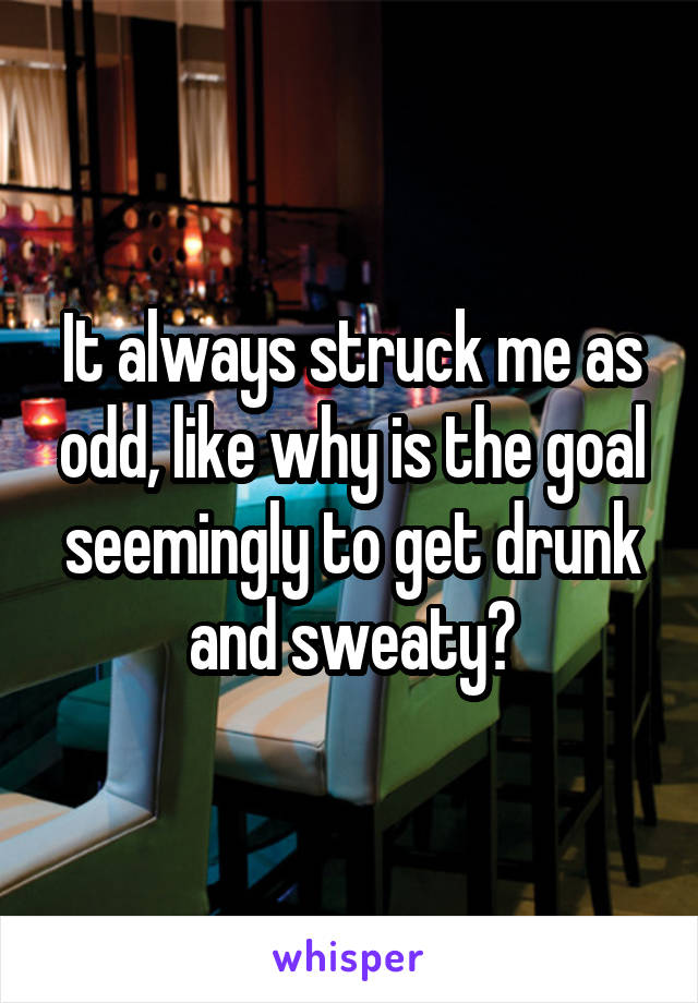 It always struck me as odd, like why is the goal seemingly to get drunk and sweaty?