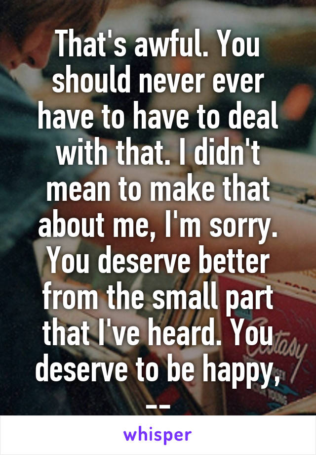 That's awful. You should never ever have to have to deal with that. I didn't mean to make that about me, I'm sorry.
You deserve better from the small part that I've heard. You deserve to be happy, --