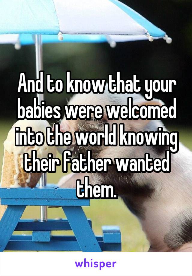 And to know that your babies were welcomed into the world knowing their father wanted them.
