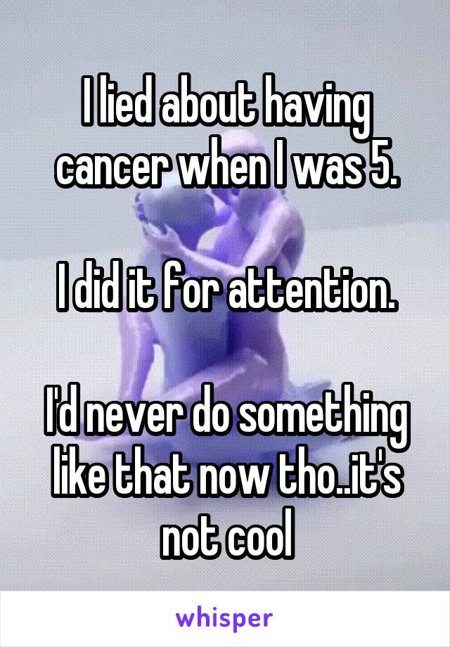 I lied about having cancer when I was 5.

I did it for attention.

I'd never do something like that now tho..it's not cool
