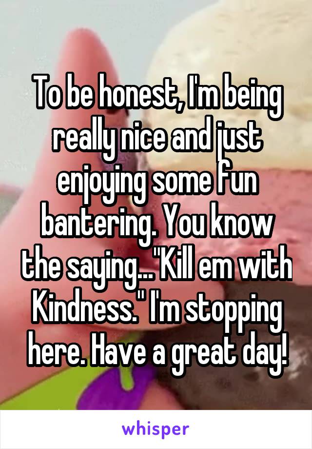 To be honest, I'm being really nice and just enjoying some fun bantering. You know the saying..."Kill em with Kindness." I'm stopping here. Have a great day!