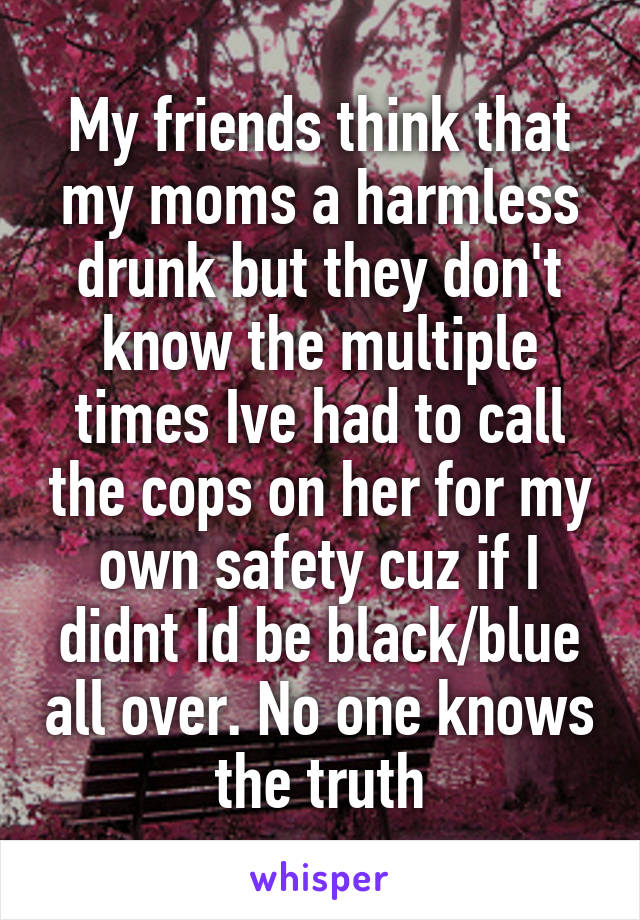 My friends think that my moms a harmless drunk but they don't know the multiple times Ive had to call the cops on her for my own safety cuz if I didnt Id be black/blue all over. No one knows the truth