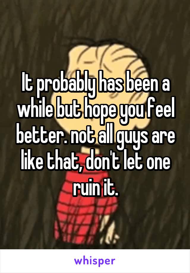 It probably has been a while but hope you feel better. not all guys are like that, don't let one ruin it.