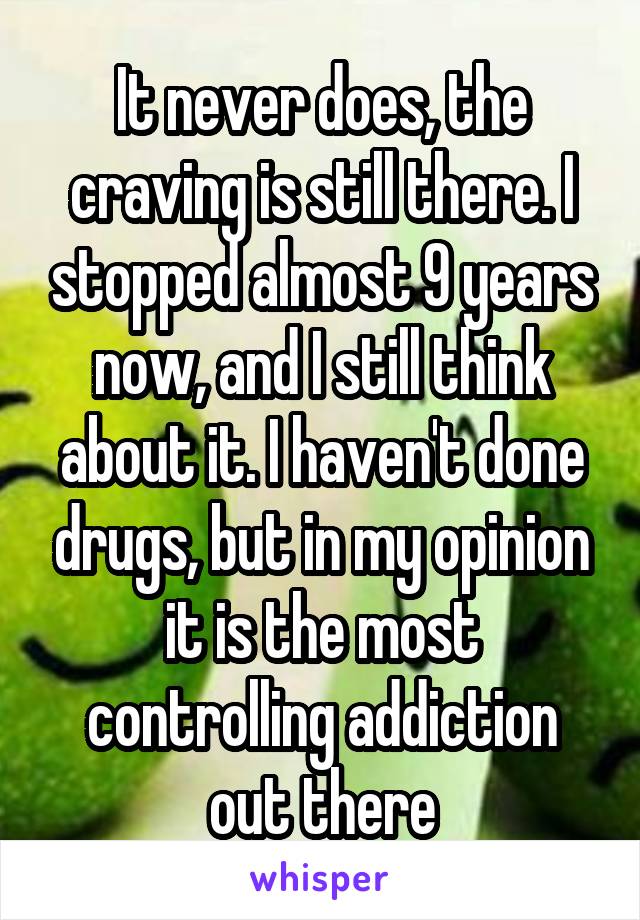 It never does, the craving is still there. I stopped almost 9 years now, and I still think about it. I haven't done drugs, but in my opinion it is the most controlling addiction out there