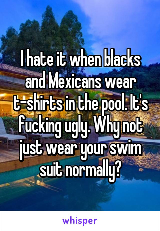 I hate it when blacks and Mexicans wear t-shirts in the pool. It's fucking ugly. Why not just wear your swim suit normally?