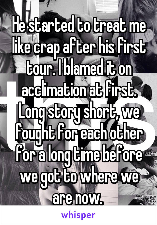 He started to treat me like crap after his first tour. I blamed it on acclimation at first. Long story short, we fought for each other for a long time before we got to where we are now. 