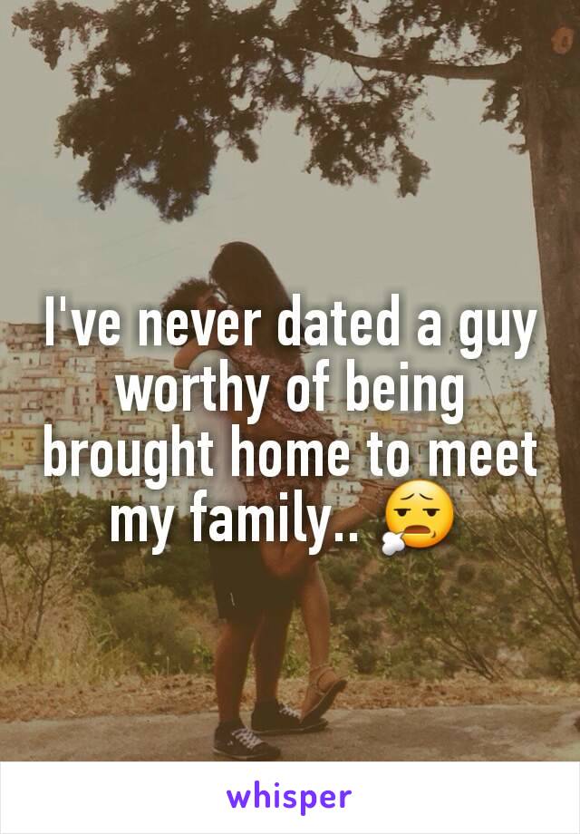 I've never dated a guy worthy of being brought home to meet my family.. 😧 