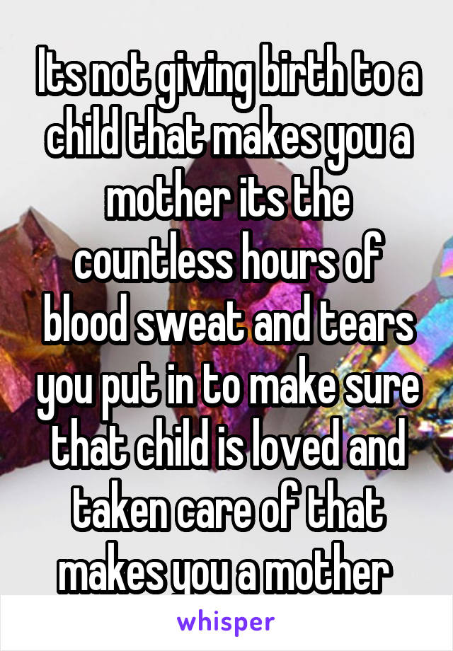 Its not giving birth to a child that makes you a mother its the countless hours of blood sweat and tears you put in to make sure that child is loved and taken care of that makes you a mother 