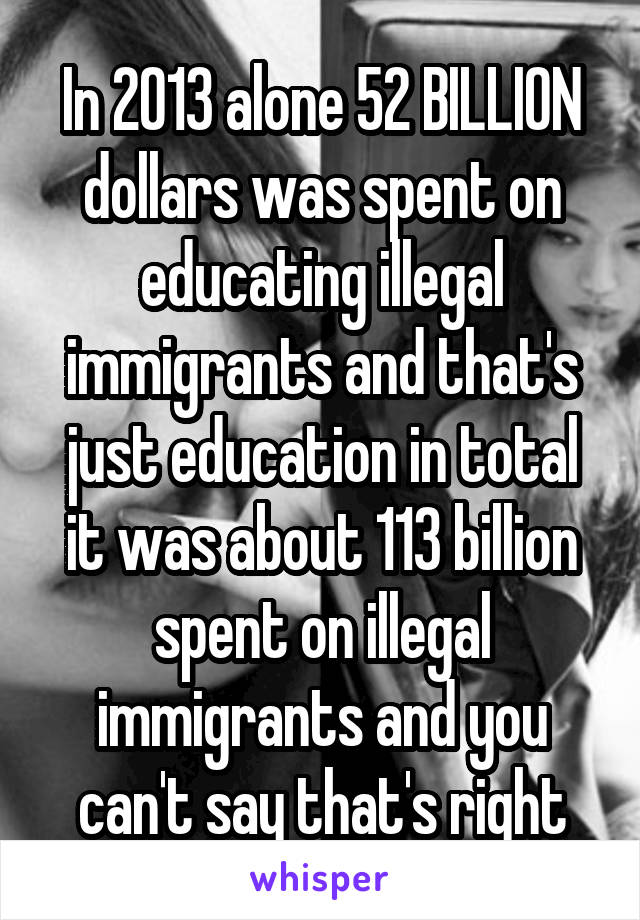 In 2013 alone 52 BILLION dollars was spent on educating illegal immigrants and that's just education in total it was about 113 billion spent on illegal immigrants and you can't say that's right