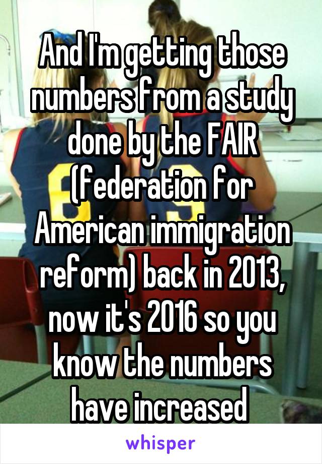 And I'm getting those numbers from a study done by the FAIR (federation for American immigration reform) back in 2013, now it's 2016 so you know the numbers have increased 
