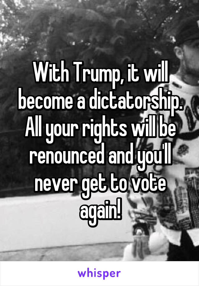 With Trump, it will become a dictatorship. All your rights will be renounced and you'll never get to vote again!