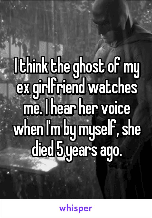 I think the ghost of my ex girlfriend watches me. I hear her voice when I'm by myself, she died 5 years ago.