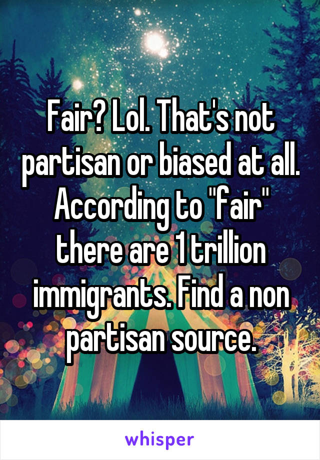 Fair? Lol. That's not partisan or biased at all. According to "fair" there are 1 trillion immigrants. Find a non partisan source.