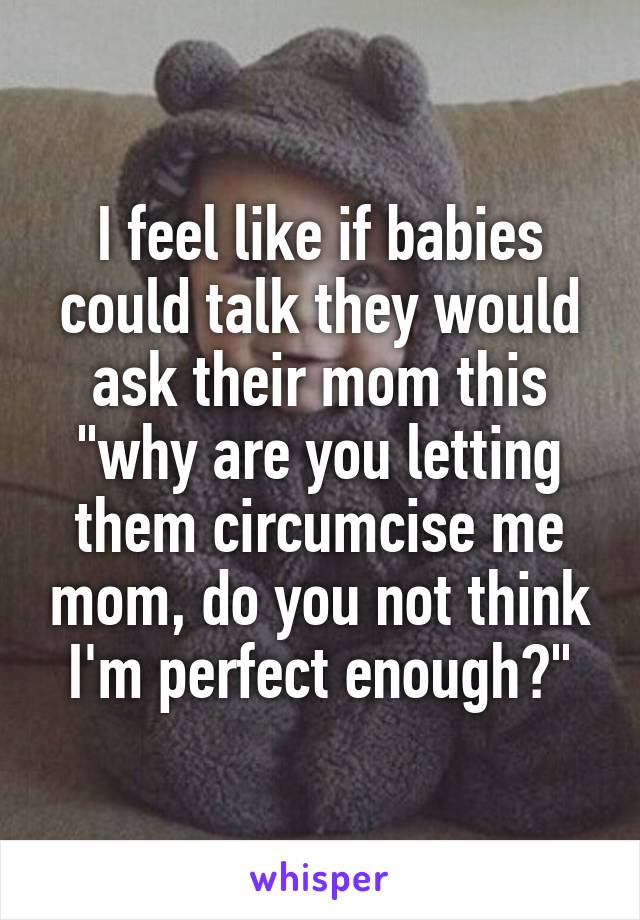 I feel like if babies could talk they would ask their mom this "why are you letting them circumcise me mom, do you not think I'm perfect enough?"